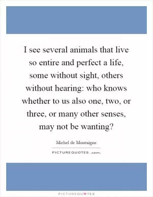 I see several animals that live so entire and perfect a life, some without sight, others without hearing: who knows whether to us also one, two, or three, or many other senses, may not be wanting? Picture Quote #1