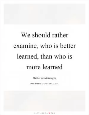 We should rather examine, who is better learned, than who is more learned Picture Quote #1