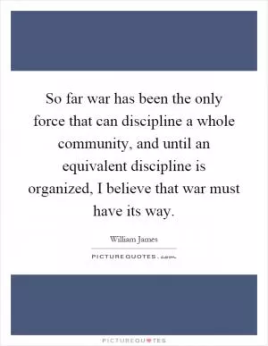 So far war has been the only force that can discipline a whole community, and until an equivalent discipline is organized, I believe that war must have its way Picture Quote #1