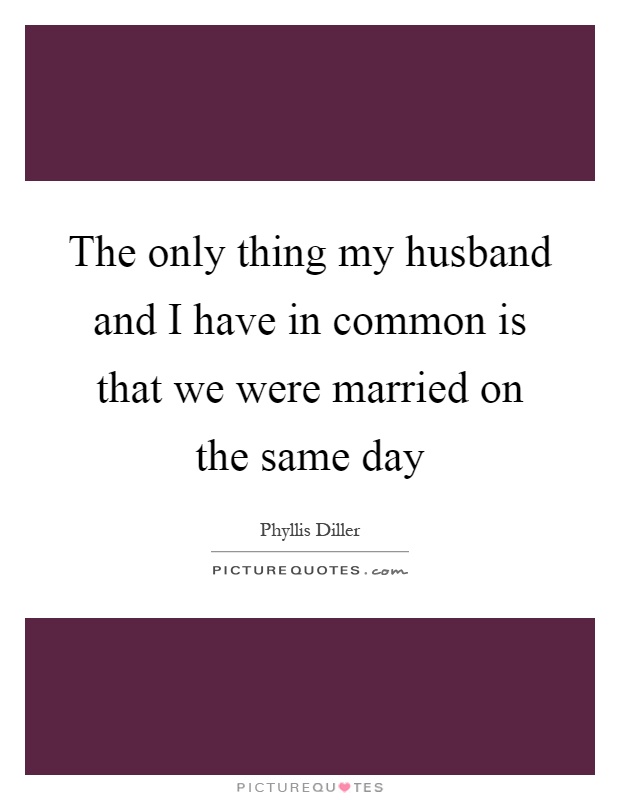The only thing my husband and I have in common is that we were married on the same day Picture Quote #1