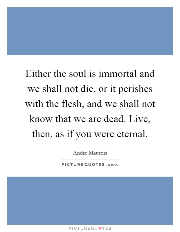Either the soul is immortal and we shall not die, or it perishes with the flesh, and we shall not know that we are dead. Live, then, as if you were eternal Picture Quote #1
