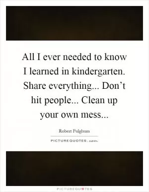 All I ever needed to know I learned in kindergarten. Share everything... Don’t hit people... Clean up your own mess Picture Quote #1