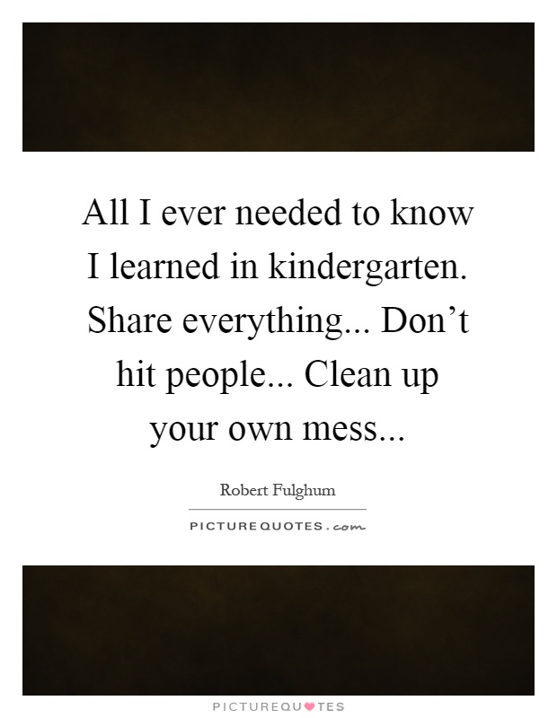 All I ever needed to know I learned in kindergarten. Share everything... Don't hit people... Clean up your own mess Picture Quote #1