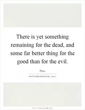There is yet something remaining for the dead, and some far better thing for the good than for the evil Picture Quote #1