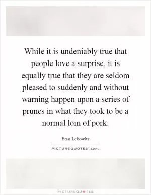 While it is undeniably true that people love a surprise, it is equally true that they are seldom pleased to suddenly and without warning happen upon a series of prunes in what they took to be a normal loin of pork Picture Quote #1