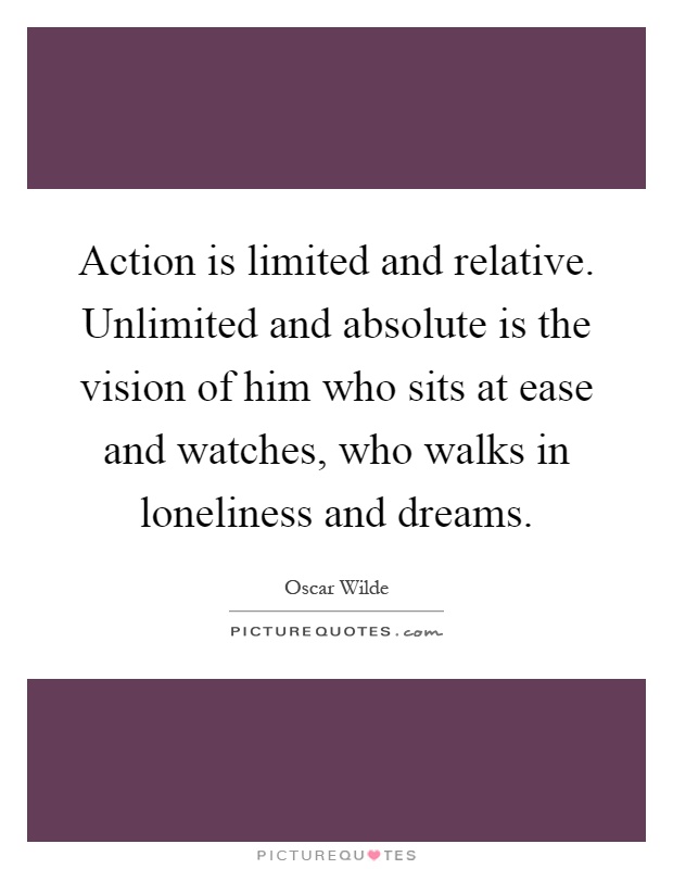 Action is limited and relative. Unlimited and absolute is the vision of him who sits at ease and watches, who walks in loneliness and dreams Picture Quote #1
