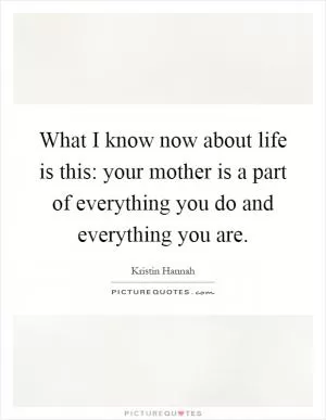 What I know now about life is this: your mother is a part of everything you do and everything you are Picture Quote #1