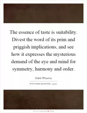 The essence of taste is suitability. Divest the word of its prim and priggish implications, and see how it expresses the mysterious demand of the eye and mind for symmetry, harmony and order Picture Quote #1