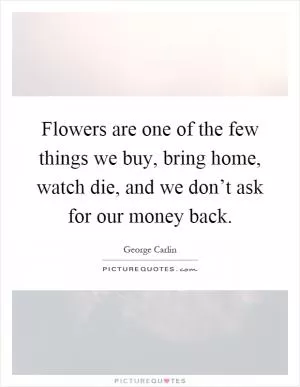 Flowers are one of the few things we buy, bring home, watch die, and we don’t ask for our money back Picture Quote #1