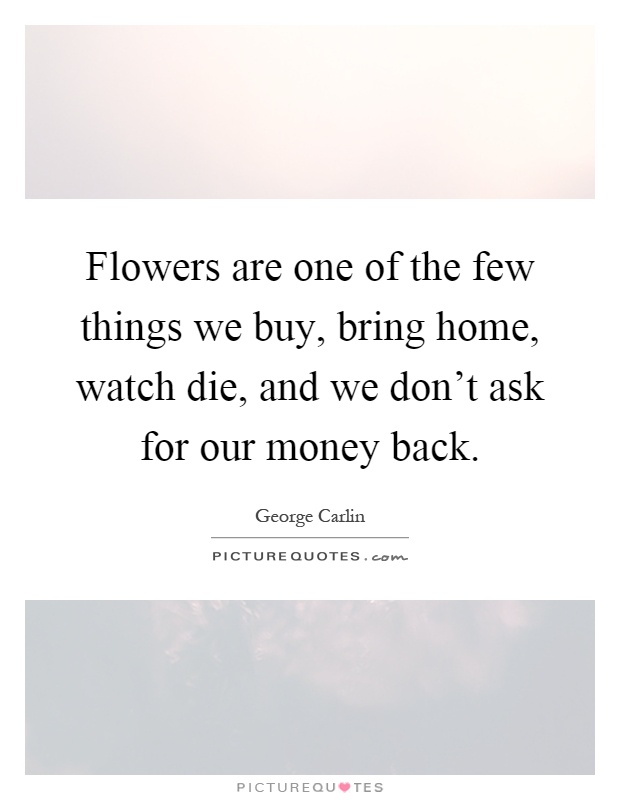 Flowers are one of the few things we buy, bring home, watch die, and we don't ask for our money back Picture Quote #1