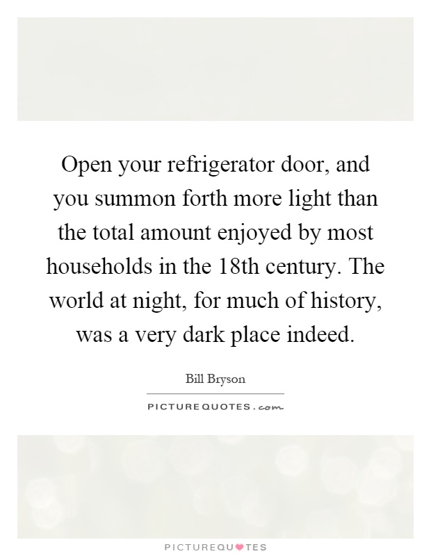 Open your refrigerator door, and you summon forth more light than the total amount enjoyed by most households in the 18th century. The world at night, for much of history, was a very dark place indeed Picture Quote #1