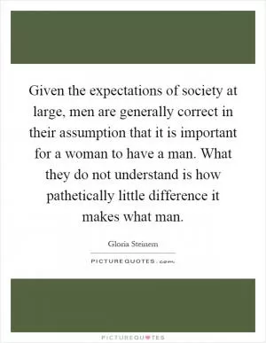 Given the expectations of society at large, men are generally correct in their assumption that it is important for a woman to have a man. What they do not understand is how pathetically little difference it makes what man Picture Quote #1