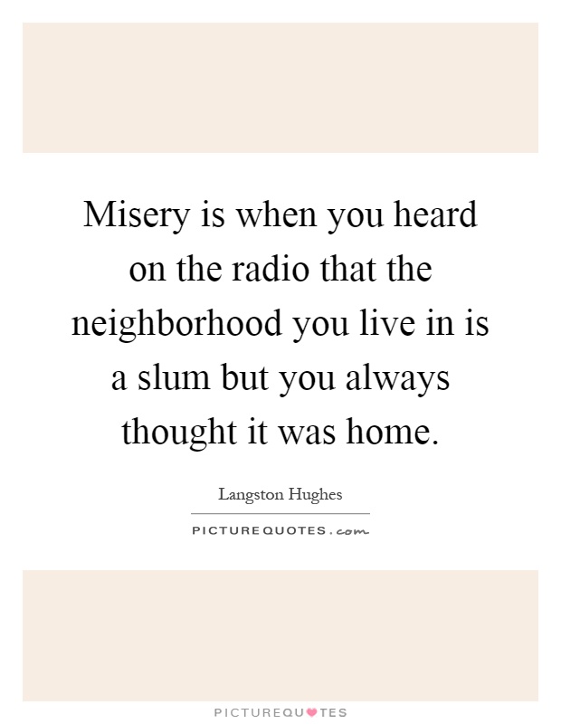 Misery is when you heard on the radio that the neighborhood you live in is a slum but you always thought it was home Picture Quote #1