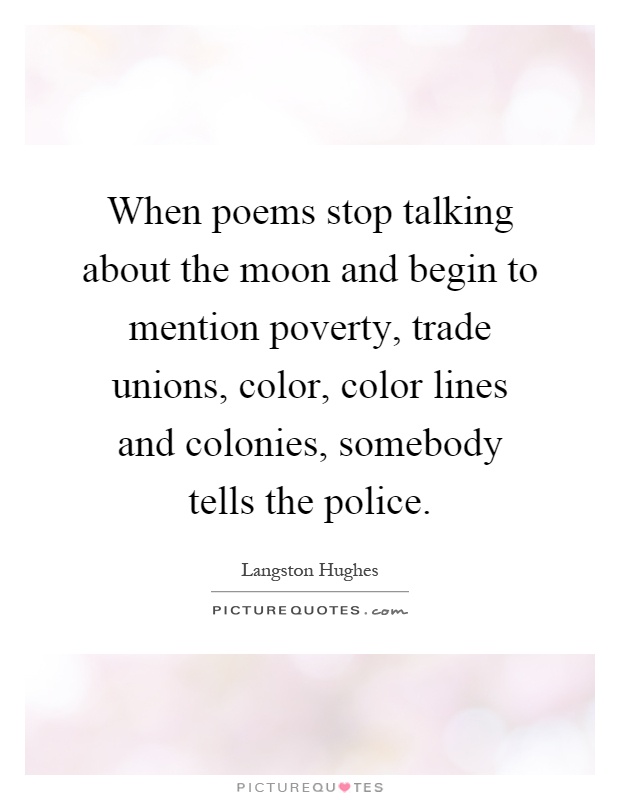 When poems stop talking about the moon and begin to mention poverty, trade unions, color, color lines and colonies, somebody tells the police Picture Quote #1