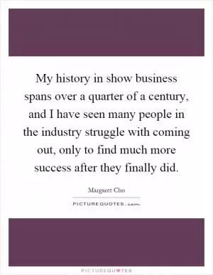 My history in show business spans over a quarter of a century, and I have seen many people in the industry struggle with coming out, only to find much more success after they finally did Picture Quote #1