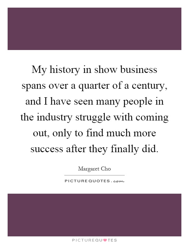 My history in show business spans over a quarter of a century, and I have seen many people in the industry struggle with coming out, only to find much more success after they finally did Picture Quote #1