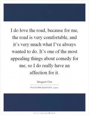 I do love the road, because for me, the road is very comfortable, and it’s very much what I’ve always wanted to do. It’s one of the most appealing things about comedy for me, so I do really have an affection for it Picture Quote #1