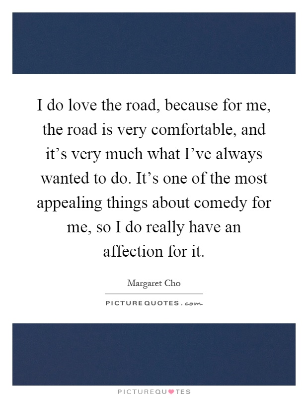 I do love the road, because for me, the road is very comfortable, and it's very much what I've always wanted to do. It's one of the most appealing things about comedy for me, so I do really have an affection for it Picture Quote #1