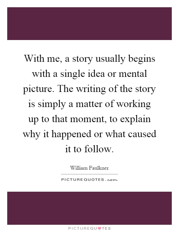 With me, a story usually begins with a single idea or mental picture. The writing of the story is simply a matter of working up to that moment, to explain why it happened or what caused it to follow Picture Quote #1