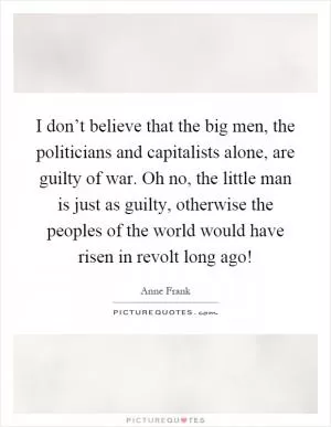 I don’t believe that the big men, the politicians and capitalists alone, are guilty of war. Oh no, the little man is just as guilty, otherwise the peoples of the world would have risen in revolt long ago! Picture Quote #1