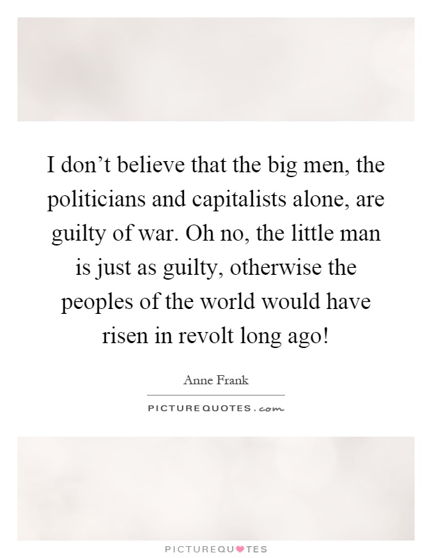 I don't believe that the big men, the politicians and capitalists alone, are guilty of war. Oh no, the little man is just as guilty, otherwise the peoples of the world would have risen in revolt long ago! Picture Quote #1