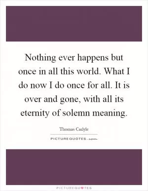 Nothing ever happens but once in all this world. What I do now I do once for all. It is over and gone, with all its eternity of solemn meaning Picture Quote #1