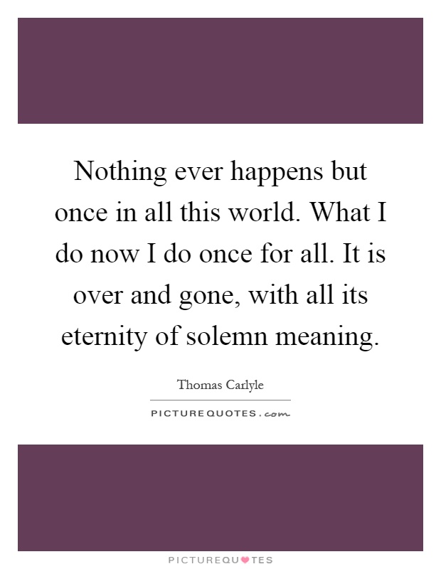 Nothing ever happens but once in all this world. What I do now I do once for all. It is over and gone, with all its eternity of solemn meaning Picture Quote #1