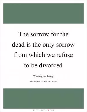 The sorrow for the dead is the only sorrow from which we refuse to be divorced Picture Quote #1