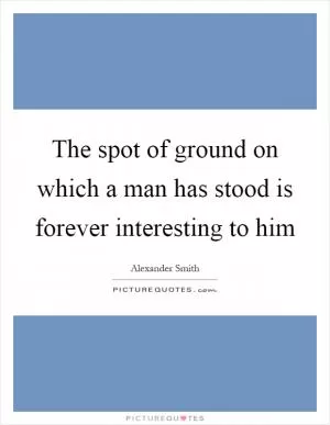 The spot of ground on which a man has stood is forever interesting to him Picture Quote #1
