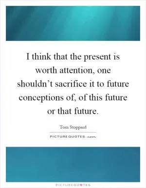 I think that the present is worth attention, one shouldn’t sacrifice it to future conceptions of, of this future or that future Picture Quote #1