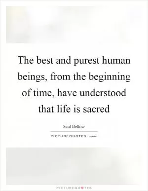 The best and purest human beings, from the beginning of time, have understood that life is sacred Picture Quote #1
