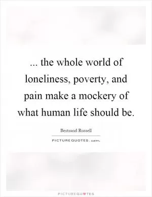 ... the whole world of loneliness, poverty, and pain make a mockery of what human life should be Picture Quote #1