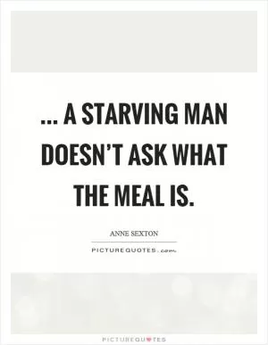 ... a starving man doesn’t ask what the meal is Picture Quote #1