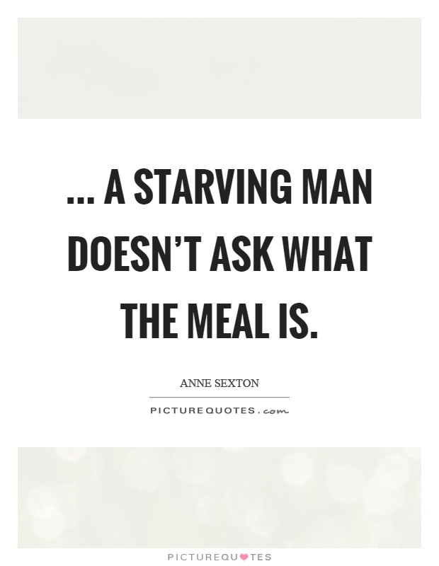 ... a starving man doesn't ask what the meal is Picture Quote #1