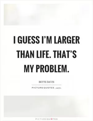 I guess I’m larger than life. That’s my problem Picture Quote #1