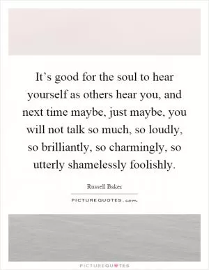 It’s good for the soul to hear yourself as others hear you, and next time maybe, just maybe, you will not talk so much, so loudly, so brilliantly, so charmingly, so utterly shamelessly foolishly Picture Quote #1