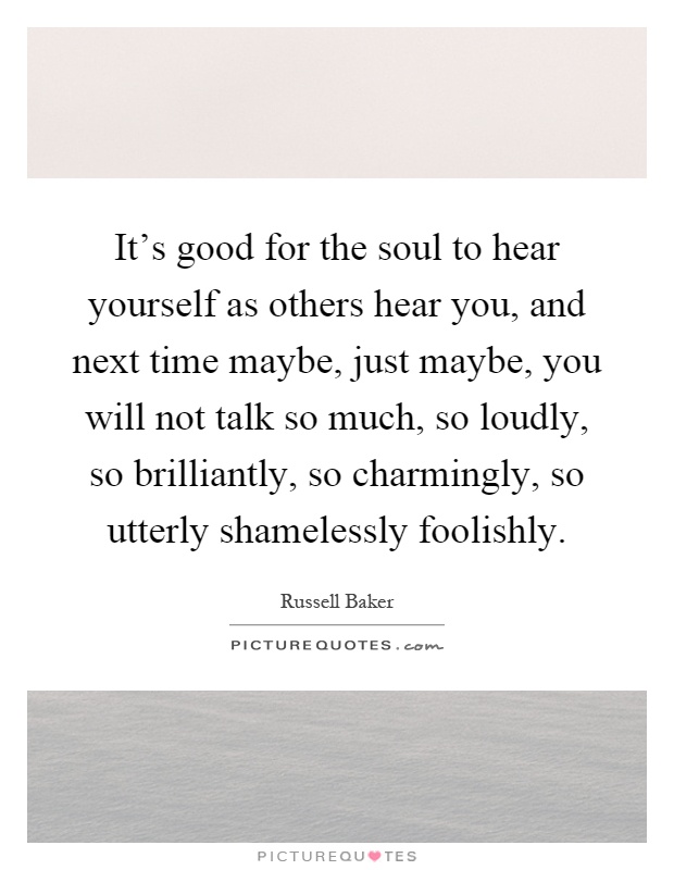 It's good for the soul to hear yourself as others hear you, and next time maybe, just maybe, you will not talk so much, so loudly, so brilliantly, so charmingly, so utterly shamelessly foolishly Picture Quote #1