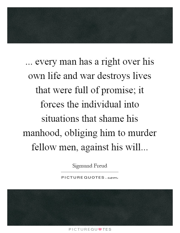 ... every man has a right over his own life and war destroys lives that were full of promise; it forces the individual into situations that shame his manhood, obliging him to murder fellow men, against his will Picture Quote #1