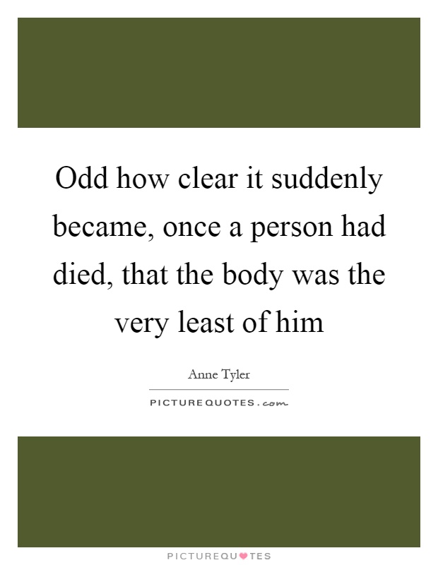 Odd how clear it suddenly became, once a person had died, that the body was the very least of him Picture Quote #1