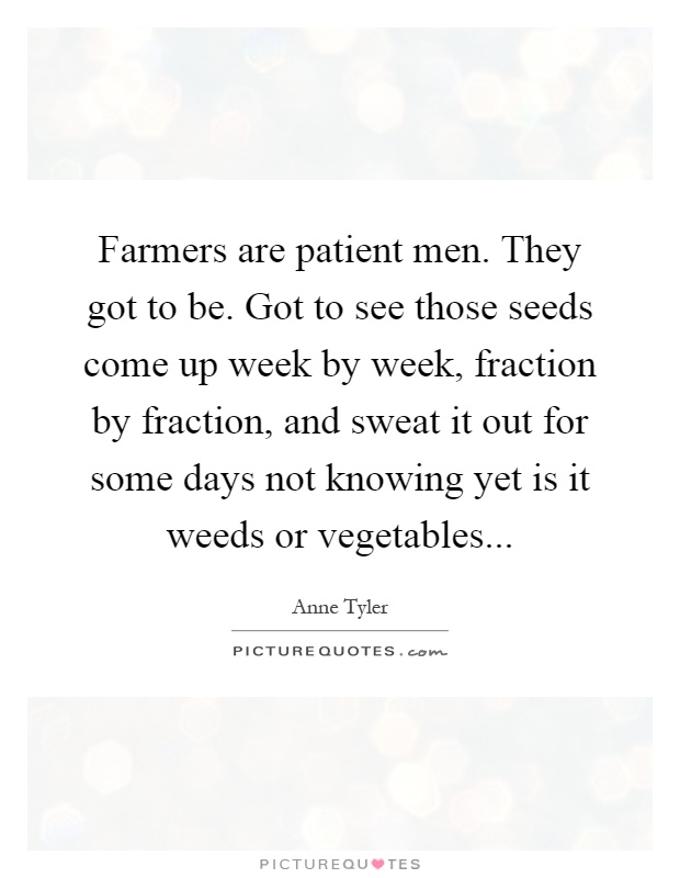 Farmers are patient men. They got to be. Got to see those seeds come up week by week, fraction by fraction, and sweat it out for some days not knowing yet is it weeds or vegetables Picture Quote #1