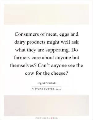 Consumers of meat, eggs and dairy products might well ask what they are supporting. Do farmers care about anyone but themselves? Can’t anyone see the cow for the cheese? Picture Quote #1