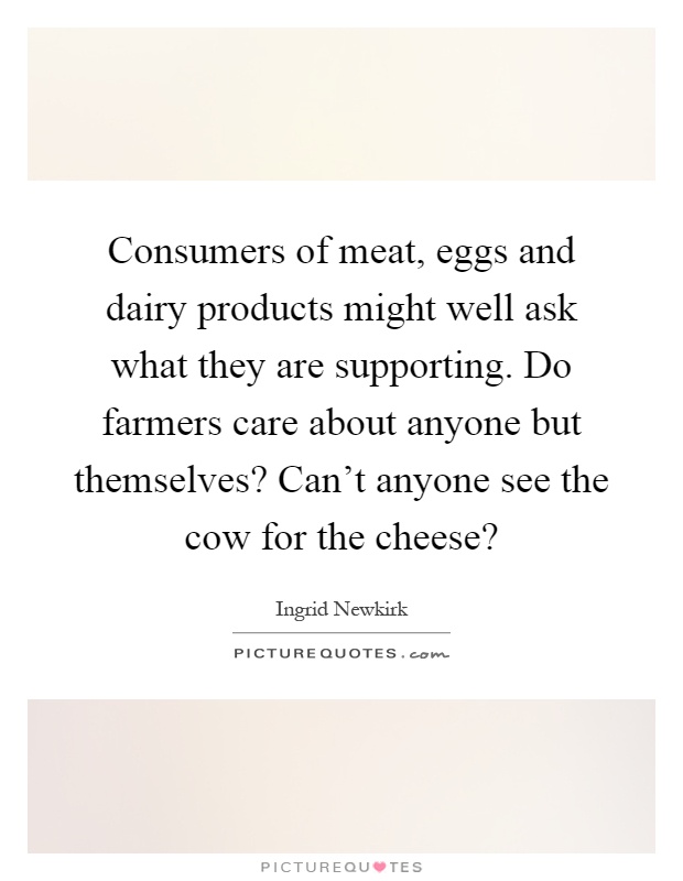 Consumers of meat, eggs and dairy products might well ask what they are supporting. Do farmers care about anyone but themselves? Can't anyone see the cow for the cheese? Picture Quote #1