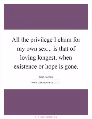 All the privilege I claim for my own sex... is that of loving longest, when existence or hope is gone Picture Quote #1