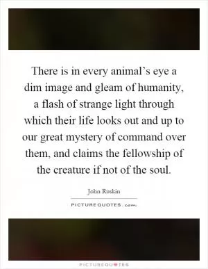 There is in every animal’s eye a dim image and gleam of humanity, a flash of strange light through which their life looks out and up to our great mystery of command over them, and claims the fellowship of the creature if not of the soul Picture Quote #1