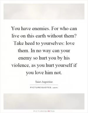 You have enemies. For who can live on this earth without them? Take heed to yourselves: love them. In no way can your enemy so hurt you by his violence, as you hurt yourself if you love him not Picture Quote #1
