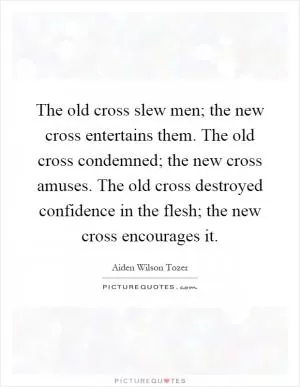 The old cross slew men; the new cross entertains them. The old cross condemned; the new cross amuses. The old cross destroyed confidence in the flesh; the new cross encourages it Picture Quote #1