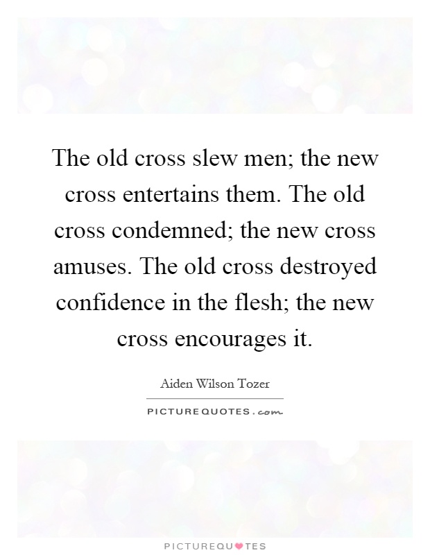 The old cross slew men; the new cross entertains them. The old cross condemned; the new cross amuses. The old cross destroyed confidence in the flesh; the new cross encourages it Picture Quote #1