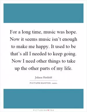 For a long time, music was hope. Now it seems music isn’t enough to make me happy. It used to be that’s all I needed to keep going. Now I need other things to take up the other parts of my life Picture Quote #1