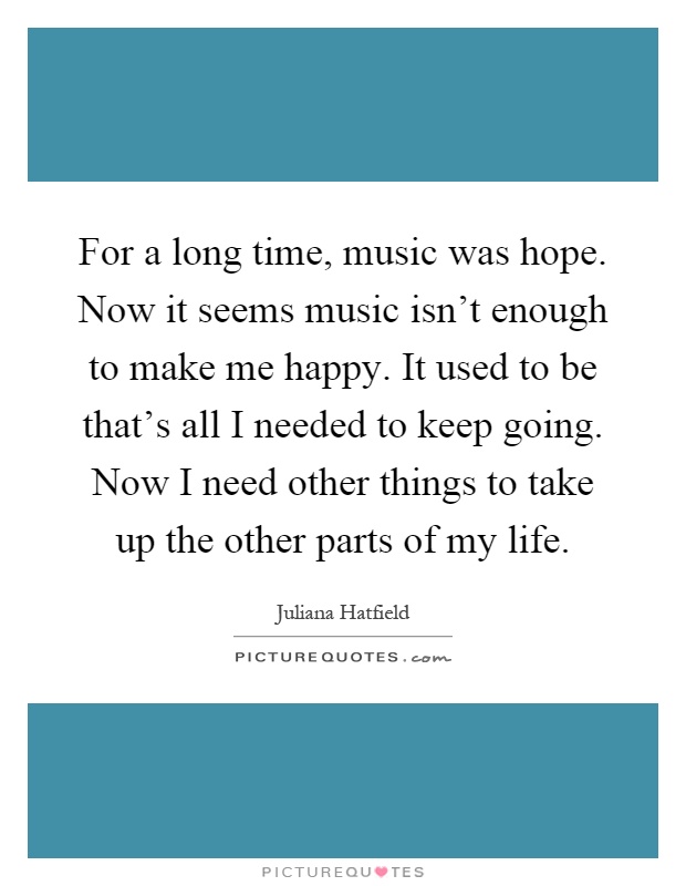 For a long time, music was hope. Now it seems music isn't enough to make me happy. It used to be that's all I needed to keep going. Now I need other things to take up the other parts of my life Picture Quote #1