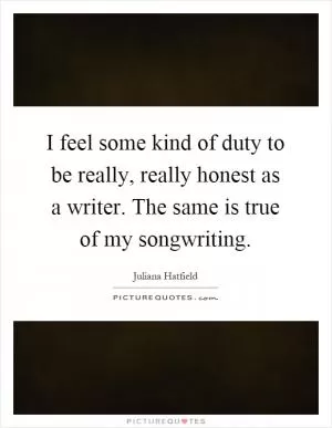 I feel some kind of duty to be really, really honest as a writer. The same is true of my songwriting Picture Quote #1